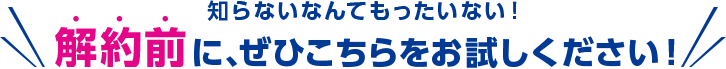 知らないなんてもったいない！解約前に、ぜひこちらをお試しください！