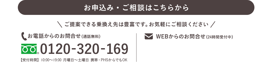 お電話でのお申込み・ご相談はこちらから ご提案できる乗り換え先は豊富です。お気軽にご相談ください フリーダイヤル0120-320-169 【営業時間】10:00〜20:00 日曜日休み