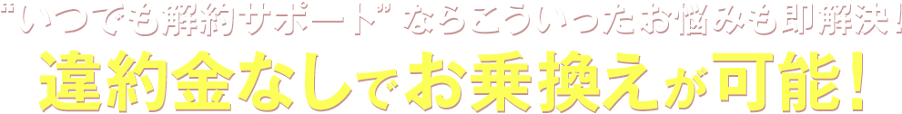 “いつでも解約サポート”ならこういったお悩みも即解決！違約金なしでお乗換えが可能！
