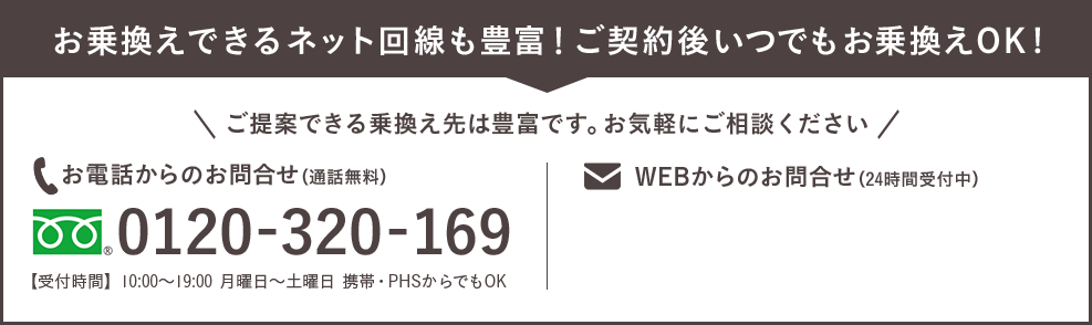 お乗換えできるネット回線も豊富！ご契約後いつでもお乗換えOK！ご提案できる乗り換え先は豊富です。お気軽にご相談ください フリーダイヤル0120-320-169