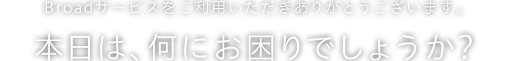 Broadサービスをご利用いただきありがとうございます。本日は、何にお困りでしょうか？